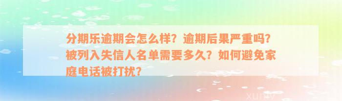 分期乐逾期会怎么样？逾期后果严重吗？被列入失信人名单需要多久？如何避免家庭电话被打扰？