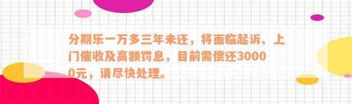 分期乐一万多三年未还，将面临起诉、上门催收及高额罚息，目前需偿还30000元，请尽快处理。