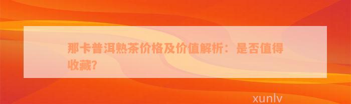 那卡普洱熟茶价格及价值解析：是否值得收藏？