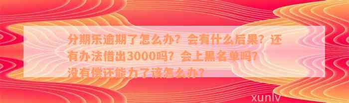 分期乐逾期了怎么办？会有什么后果？还有办法借出3000吗？会上黑名单吗？没有偿还能力了该怎么办？