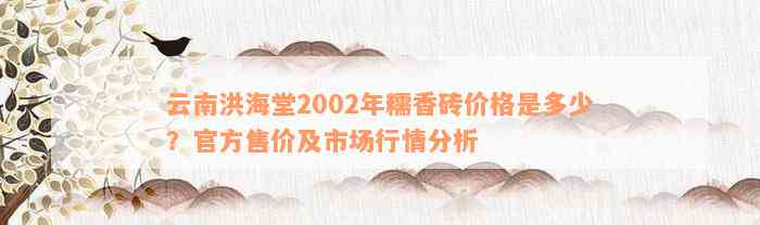 云南洪海堂2002年糯香砖价格是多少？官方售价及市场行情分析