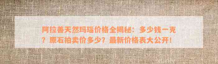 阿拉善天然玛瑙价格全揭秘：多少钱一克？原石拍卖价多少？最新价格表大公开！