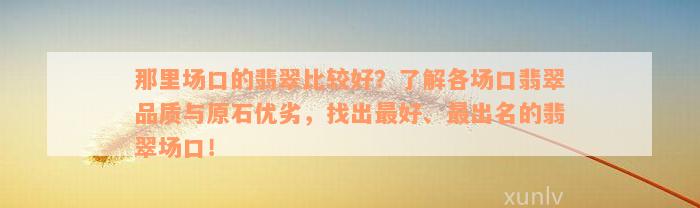 那里场口的翡翠比较好？了解各场口翡翠品质与原石优劣，找出最好、最出名的翡翠场口！