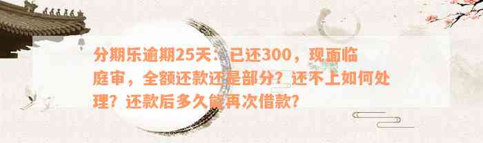 分期乐逾期25天：已还300，现面临庭审，全额还款还是部分？还不上如何处理？还款后多久能再次借款？