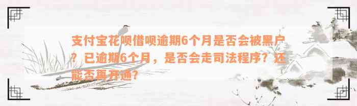 支付宝花呗借呗逾期6个月是否会被黑户？已逾期6个月，是否会走司法程序？还能否再开通？