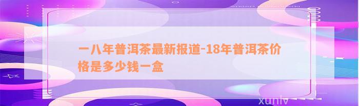 一八年普洱茶最新报道-18年普洱茶价格是多少钱一盒