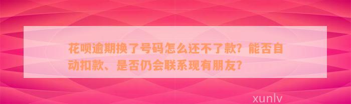 花呗逾期换了号码怎么还不了款？能否自动扣款、是否仍会联系现有朋友？