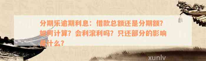 分期乐逾期利息：借款总额还是分期额？如何计算？会利滚利吗？只还部分的影响是什么？