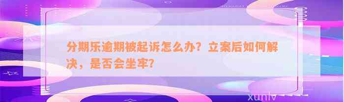 分期乐逾期被起诉怎么办？立案后如何解决，是否会坐牢？