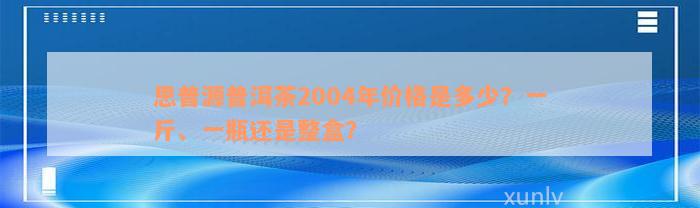 思普源普洱茶2004年价格是多少？一斤、一瓶还是整盒？