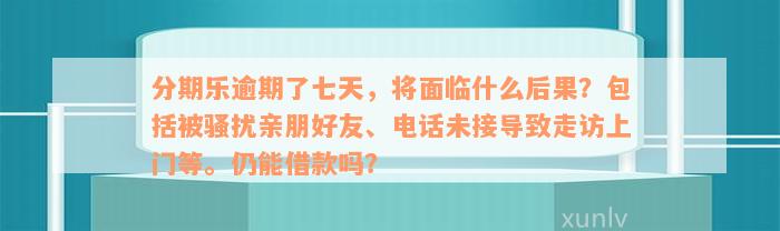 分期乐逾期了七天，将面临什么后果？包括被骚扰亲朋好友、电话未接导致走访上门等。仍能借款吗？