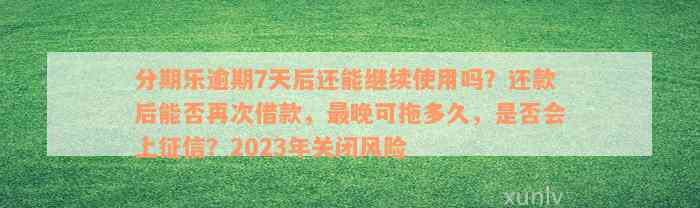 分期乐逾期7天后还能继续使用吗？还款后能否再次借款，最晚可拖多久，是否会上征信？2023年关闭风险