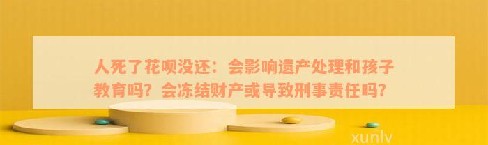 人死了花呗没还：会影响遗产处理和孩子教育吗？会冻结财产或导致刑事责任吗？