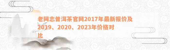 老同志普洱茶官网2017年最新报价及2019、2020、2023年价格对比