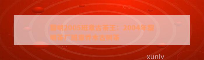 黎明2005班章古茶王：2004年黎明茶厂班章乔木古树茶