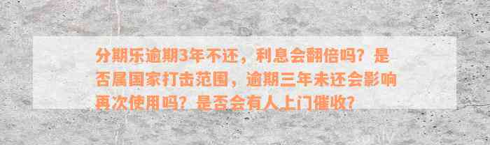 分期乐逾期3年不还，利息会翻倍吗？是否属国家打击范围，逾期三年未还会影响再次使用吗？是否会有人上门催收？