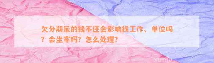 欠分期乐的钱不还会影响找工作、单位吗？会坐牢吗？怎么处理？