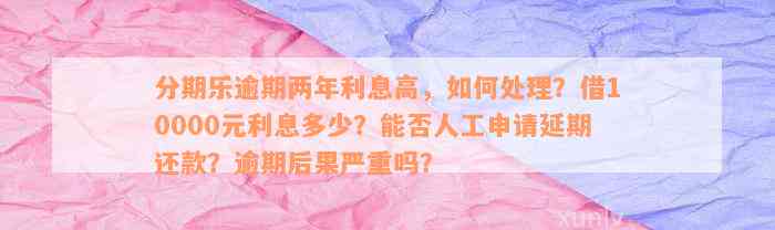 分期乐逾期两年利息高，如何处理？借10000元利息多少？能否人工申请延期还款？逾期后果严重吗？