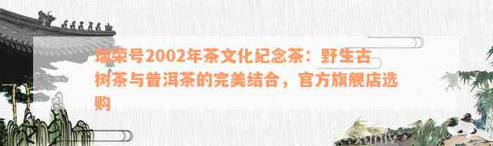 瑞荣号2002年茶文化纪念茶：野生古树茶与普洱茶的完美结合，官方旗舰店选购