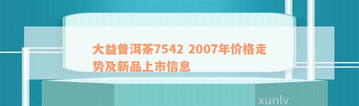 大益普洱茶7542 2007年价格走势及新品上市信息