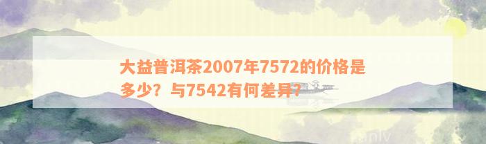 大益普洱茶2007年7572的价格是多少？与7542有何差异？