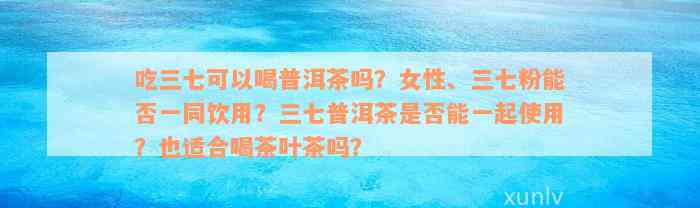 吃三七可以喝普洱茶吗？女性、三七粉能否一同饮用？三七普洱茶是否能一起使用？也适合喝茶叶茶吗？