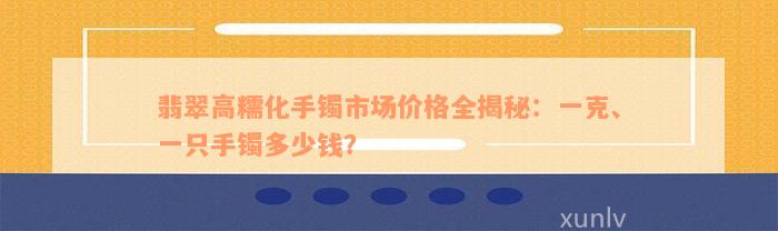 翡翠高糯化手镯市场价格全揭秘：一克、一只手镯多少钱？