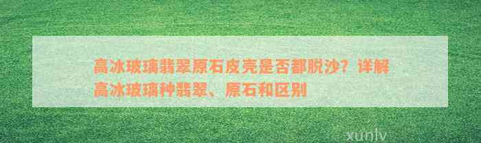 高冰玻璃翡翠原石皮壳是否都脱沙？详解高冰玻璃种翡翠、原石和区别