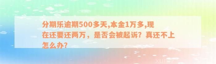 分期乐逾期500多天,本金1万多,现在还要还两万，是否会被起诉？真还不上怎么办？