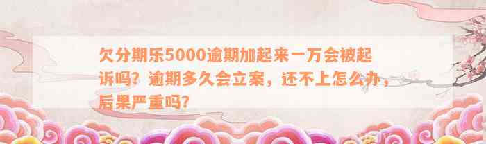 欠分期乐5000逾期加起来一万会被起诉吗？逾期多久会立案，还不上怎么办，后果严重吗？