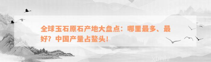 全球玉石原石产地大盘点：哪里最多、最好？中国产量占鳌头！