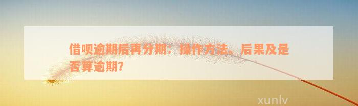 借呗逾期后再分期：操作方法、后果及是否算逾期？