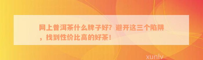 网上普洱茶什么牌子好？避开这三个陷阱，找到性价比高的好茶！