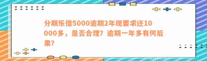 分期乐借5000逾期2年现要求还10000多，是否合理？逾期一年多有何后果？