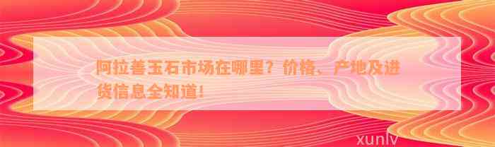 阿拉善玉石市场在哪里？价格、产地及进货信息全知道！