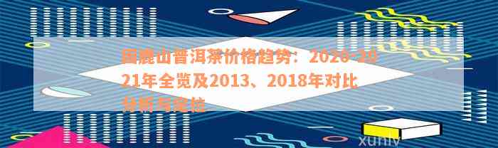 困鹿山普洱茶价格趋势：2020-2021年全览及2013、2018年对比分析与定位