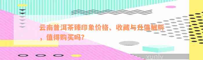 云南普洱茶臻印象价格、收藏与升值解析，值得购买吗？