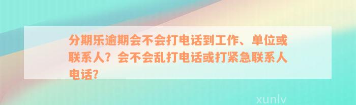 分期乐逾期会不会打电话到工作、单位或联系人？会不会乱打电话或打紧急联系人电话？