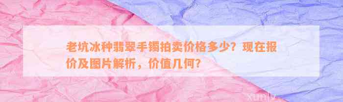 老坑冰种翡翠手镯拍卖价格多少？现在报价及图片解析，价值几何？