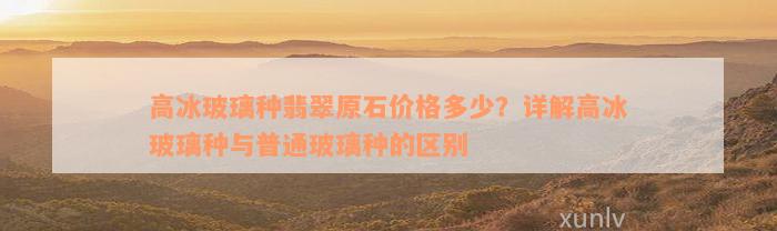 高冰玻璃种翡翠原石价格多少？详解高冰玻璃种与普通玻璃种的区别