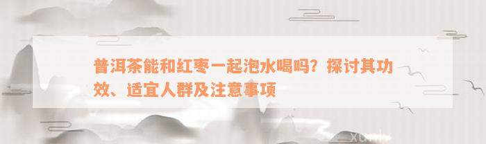 普洱茶能和红枣一起泡水喝吗？探讨其功效、适宜人群及注意事项