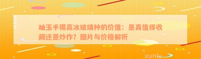 岫玉手镯高冰玻璃种的价值：是真值得收藏还是炒作？图片与价格解析