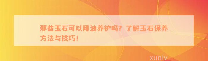 那些玉石可以用油养护吗？了解玉石保养方法与技巧！