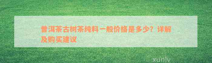 普洱茶古树茶纯料一般价格是多少？详解及购买建议