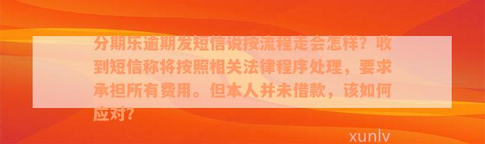 分期乐逾期发短信说按流程走会怎样？收到短信称将按照相关法律程序处理，要求承担所有费用。但本人并未借款，该如何应对？