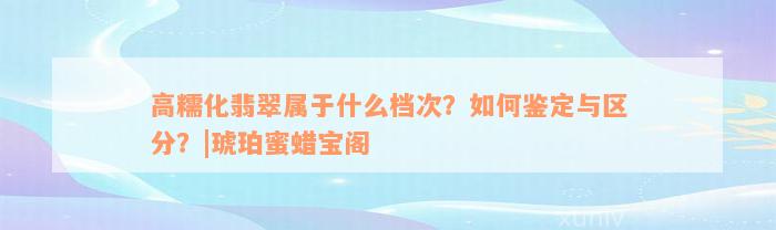 高糯化翡翠属于什么档次？如何鉴定与区分？|琥珀蜜蜡宝阁