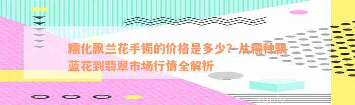 糯化飘兰花手镯的价格是多少？从糯种飘蓝花到翡翠市场行情全解析