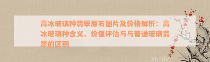 高冰玻璃种翡翠原石图片及价格解析：高冰玻璃种含义、价值评估与与普通玻璃翡翠的区别