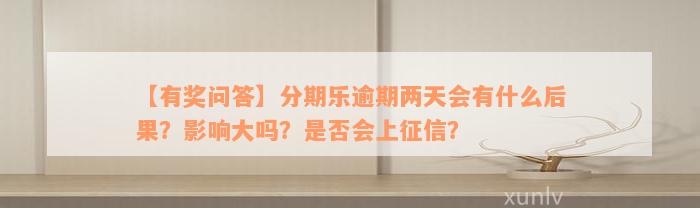 【有奖问答】分期乐逾期两天会有什么后果？影响大吗？是否会上征信？