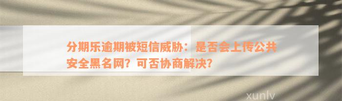 分期乐逾期被短信威胁：是否会上传公共安全黑名网？可否协商解决？